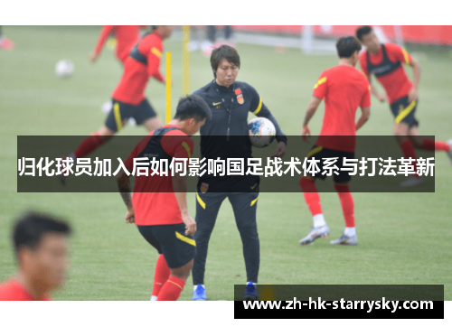 归化球员加入后如何影响国足战术体系与打法革新