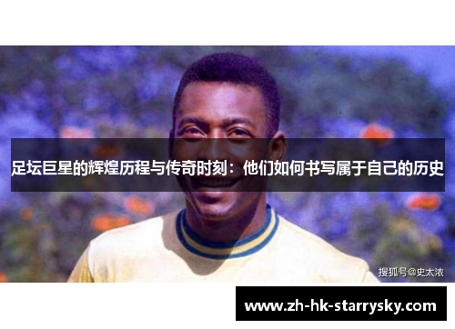 足坛巨星的辉煌历程与传奇时刻：他们如何书写属于自己的历史