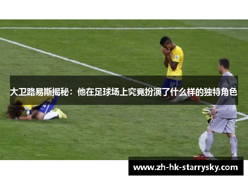 大卫路易斯揭秘：他在足球场上究竟扮演了什么样的独特角色