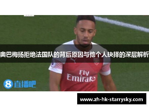 奥巴梅扬拒绝法国队的背后原因与他个人抉择的深层解析